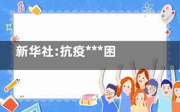 新华社:抗疫***困难时期已经走过 终于能回归正常